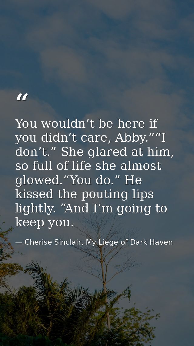 You wouldn’t be here if you didn’t care, Abby.”“I don’t.” She glared at him, so full of life she almost glowed.“You do.” — Cherise Sinclair, My Liege of Dark Haven