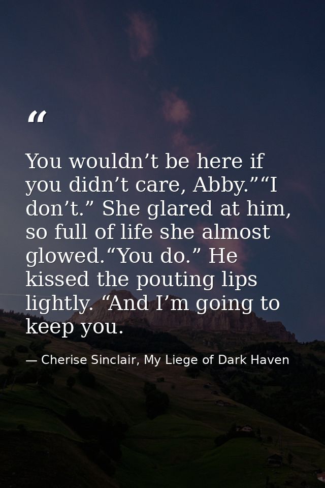 You wouldn’t be here if you didn’t care, Abby.”“I don’t.” She glared at him, so full of life she almost glowed.“You do.” — Cherise Sinclair, My Liege of Dark Haven