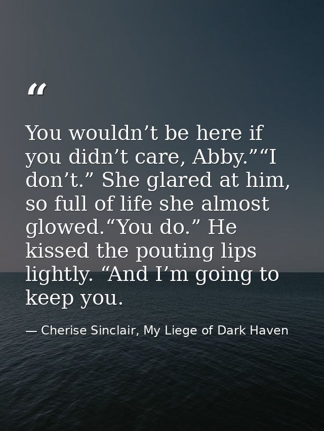 You wouldn’t be here if you didn’t care, Abby.”“I don’t.” She glared at him, so full of life she almost glowed.“You do.” — Cherise Sinclair, My Liege of Dark Haven