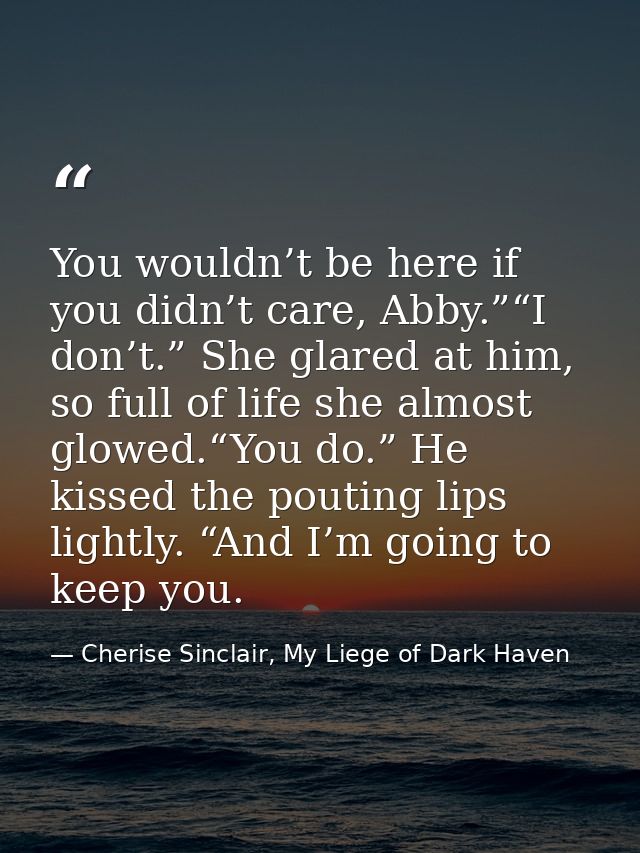You wouldn’t be here if you didn’t care, Abby.”“I don’t.” She glared at him, so full of life she almost glowed.“You do.” — Cherise Sinclair, My Liege of Dark Haven
