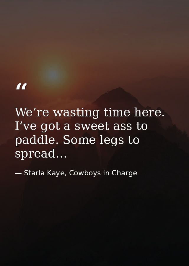 We’re wasting time here. I’ve got a sweet ass to paddle. Some legs to spread… — Starla Kaye, Cowboys in Charge