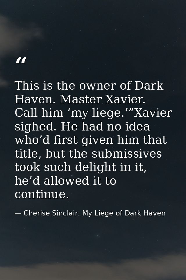 This is the owner of Dark Haven. Master Xavier. Call him ‘my liege.’”Xavier sighed. He had no idea who’d first given him — Cherise Sinclair, My Liege of Dark Haven
