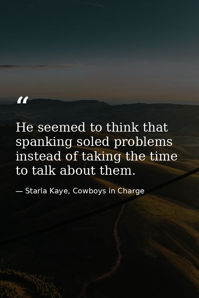 He seemed to think that spanking soled problems instead of taking the time to talk about them. — Starla Kaye, Cowboys in Charge