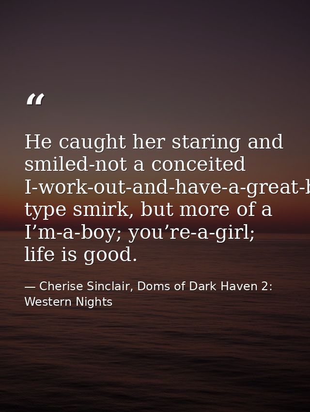He caught her staring and smiled-not a conceited I-work-out-and-have-a-great-body type smirk, but more of a I’m-a-boy; y — Cherise Sinclair, Doms of Dark Haven 2: Western Nights