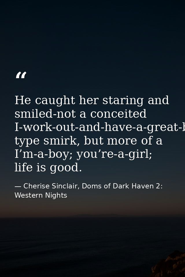 He caught her staring and smiled-not a conceited I-work-out-and-have-a-great-body type smirk, but more of a I’m-a-boy; y — Cherise Sinclair, Doms of Dark Haven 2: Western Nights