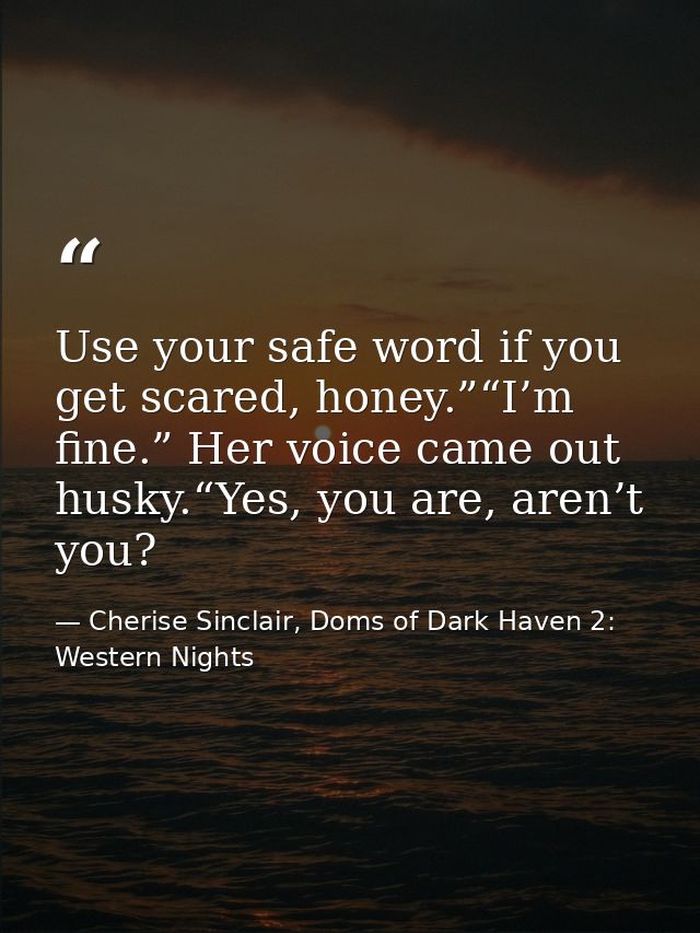 Use your safe word if you get scared, honey.”“I’m fine.” Her voice came out husky.“Yes, you are, aren’t you? — Cherise Sinclair, Doms of Dark Haven 2: Western Nights