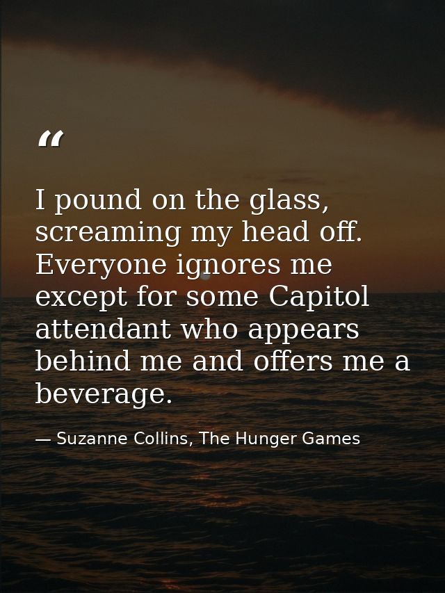 I pound on the glass, screaming my head off. Everyone ignores me except for some Capitol attendant who appears behind me — Suzanne Collins, The Hunger Games
