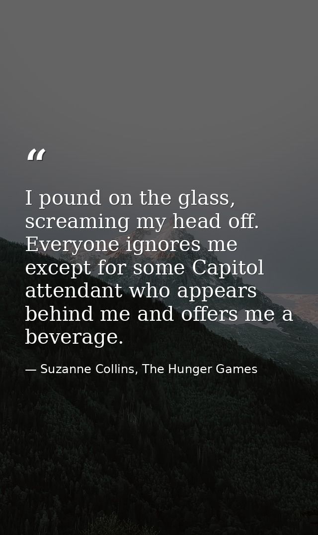 I pound on the glass, screaming my head off. Everyone ignores me except for some Capitol attendant who appears behind me — Suzanne Collins, The Hunger Games