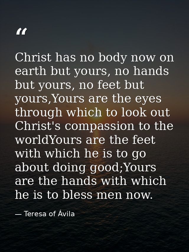 Christ has no body now on earth but yours, no hands but yours, no feet but yours,Yours are the eyes through which to loo — Teresa of Ávila