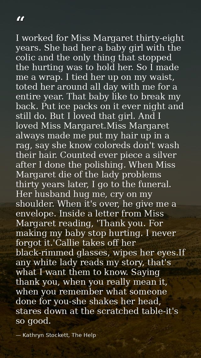 I worked for Miss Margaret thirty-eight years. She had her a baby girl with the colic and the only thing that stopped th — Kathryn Stockett, The Help