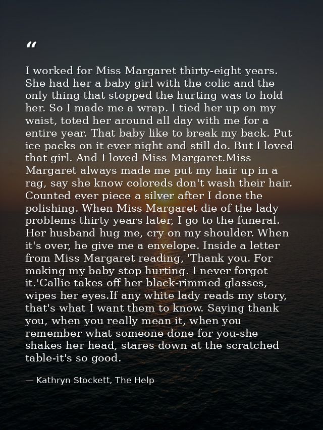I worked for Miss Margaret thirty-eight years. She had her a baby girl with the colic and the only thing that stopped th — Kathryn Stockett, The Help