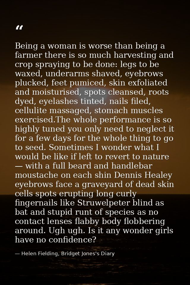 Being a woman is worse than being a farmer there is so much harvesting and crop spraying to be done: legs to be waxed, u — Helen Fielding, Bridget Jones's Diary
