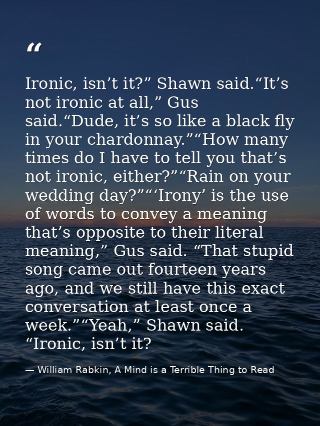 Ironic, isn’t it?” Shawn said.“It’s not ironic at all,” Gus said.“Dude, it’s so like a black fly in your chardonnay.”“Ho — William Rabkin, A Mind is a Terrible Thing to Read