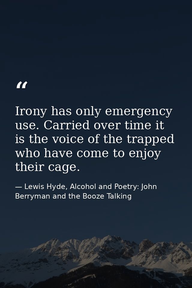 Irony has only emergency use. Carried over time it is the voice of the trapped who have come to enjoy their cage. — Lewis Hyde, Alcohol and Poetry: John Berryman and the Booze Talking