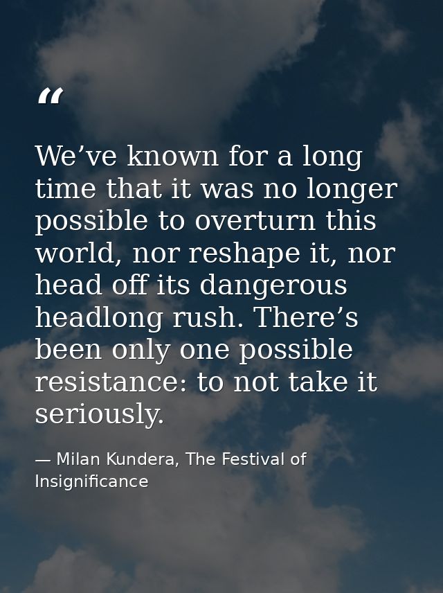 We’ve known for a long time that it was no longer possible to overturn this world, nor reshape it, nor head off its dang — Milan Kundera, The Festival of Insignificance