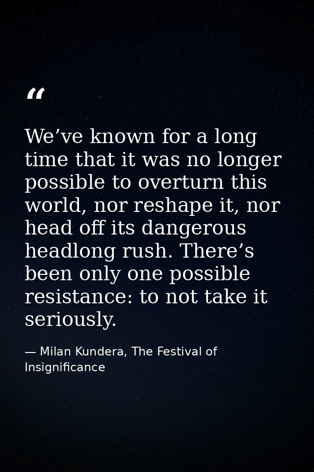 We’ve known for a long time that it was no longer possible to overturn this world, nor reshape it, nor head off its dang — Milan Kundera, The Festival of Insignificance