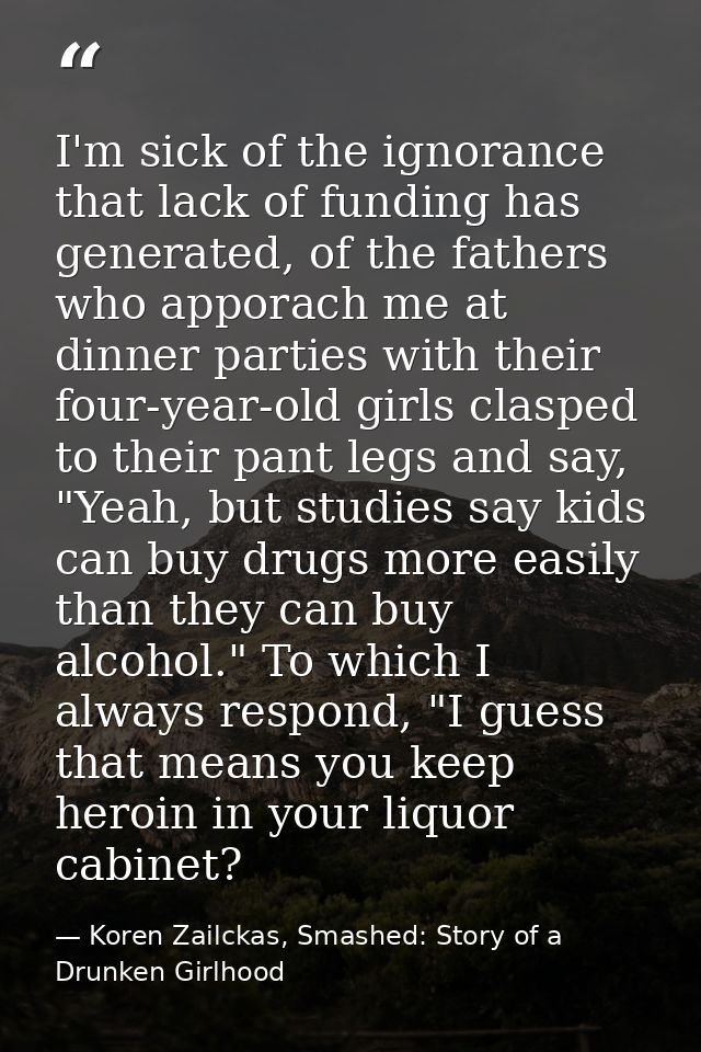 I'm sick of the ignorance that lack of funding has generated, of the fathers who apporach me at dinner parties with thei — Koren Zailckas, Smashed: Story of a Drunken Girlhood