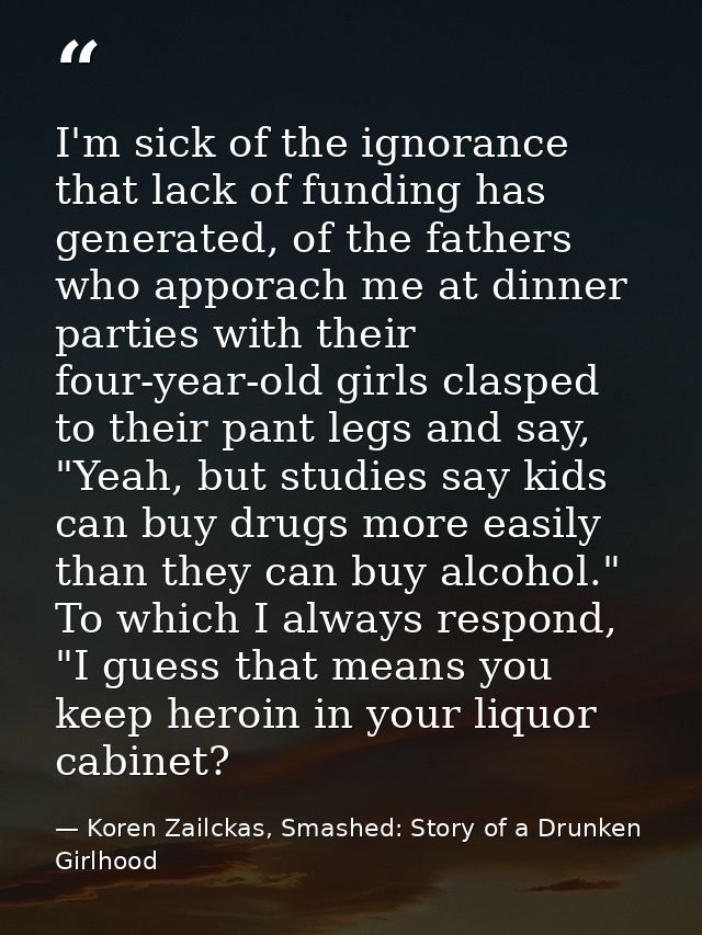 I'm sick of the ignorance that lack of funding has generated, of the fathers who apporach me at dinner parties with thei — Koren Zailckas, Smashed: Story of a Drunken Girlhood