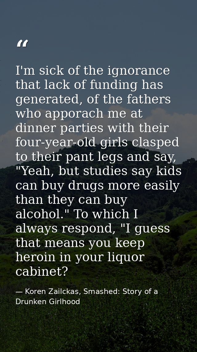 I'm sick of the ignorance that lack of funding has generated, of the fathers who apporach me at dinner parties with thei — Koren Zailckas, Smashed: Story of a Drunken Girlhood