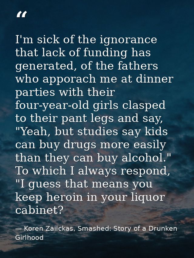 I'm sick of the ignorance that lack of funding has generated, of the fathers who apporach me at dinner parties with thei — Koren Zailckas, Smashed: Story of a Drunken Girlhood