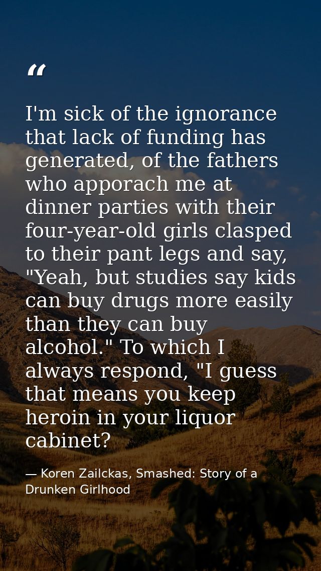 I'm sick of the ignorance that lack of funding has generated, of the fathers who apporach me at dinner parties with thei — Koren Zailckas, Smashed: Story of a Drunken Girlhood