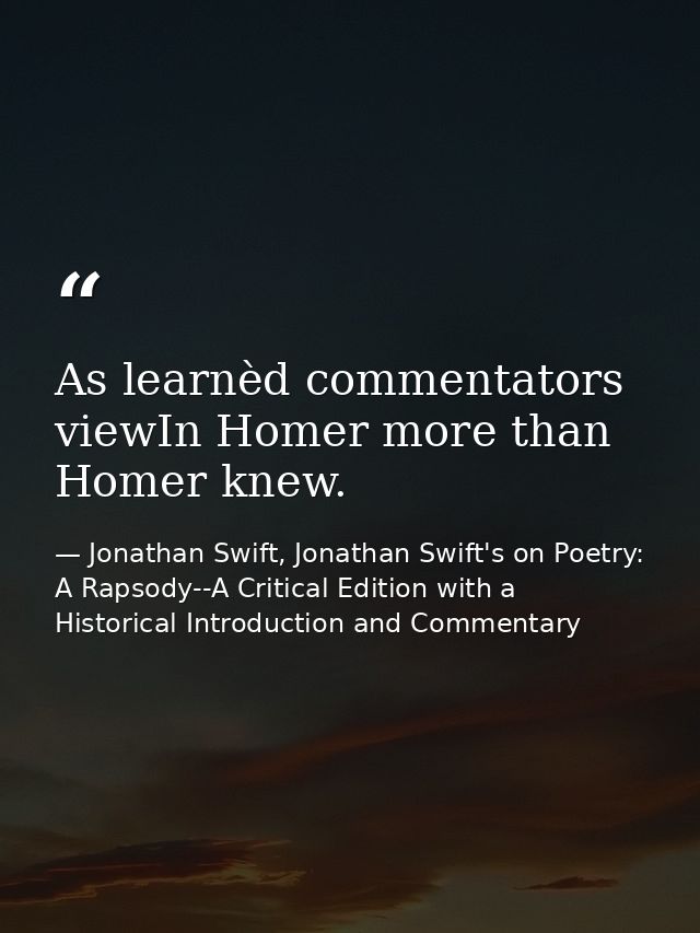 As learnèd commentators viewIn Homer more than Homer knew. — Jonathan Swift, Jonathan Swift's on Poetry: A Rapsody--A Critical Edition with a Historical Introduction and Commentary