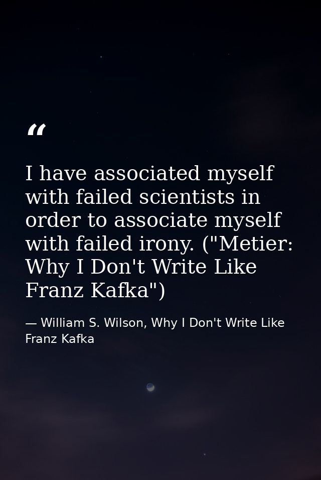 I have associated myself with failed scientists in order to associate myself with failed irony. ("Metier: Why I Don't Wr — William S. Wilson, Why I Don't Write Like Franz Kafka