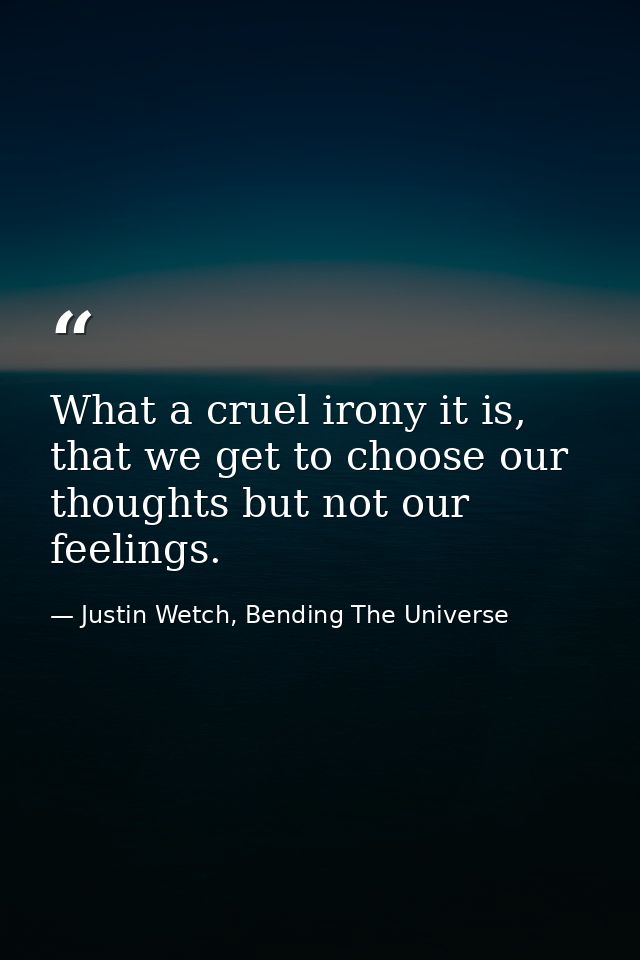 What a cruel irony it is, that we get to choose our thoughts but not our feelings. — Justin Wetch, Bending The Universe