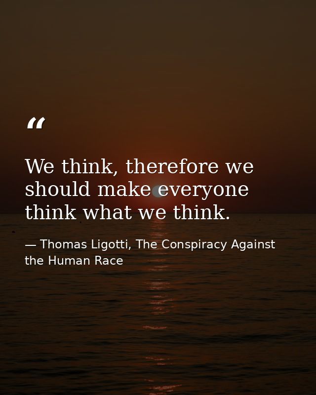 We think, therefore we should make everyone think what we think. — Thomas Ligotti, The Conspiracy Against the Human Race