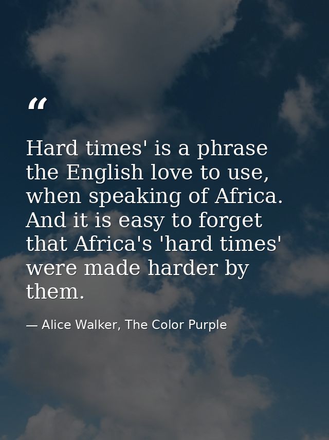 Hard times' is a phrase the English love to use, when speaking of Africa. And it is easy to forget that Africa's 'hard t — Alice Walker, The Color Purple