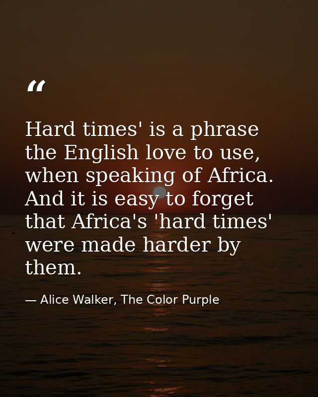 Hard times' is a phrase the English love to use, when speaking of Africa. And it is easy to forget that Africa's 'hard t — Alice Walker, The Color Purple
