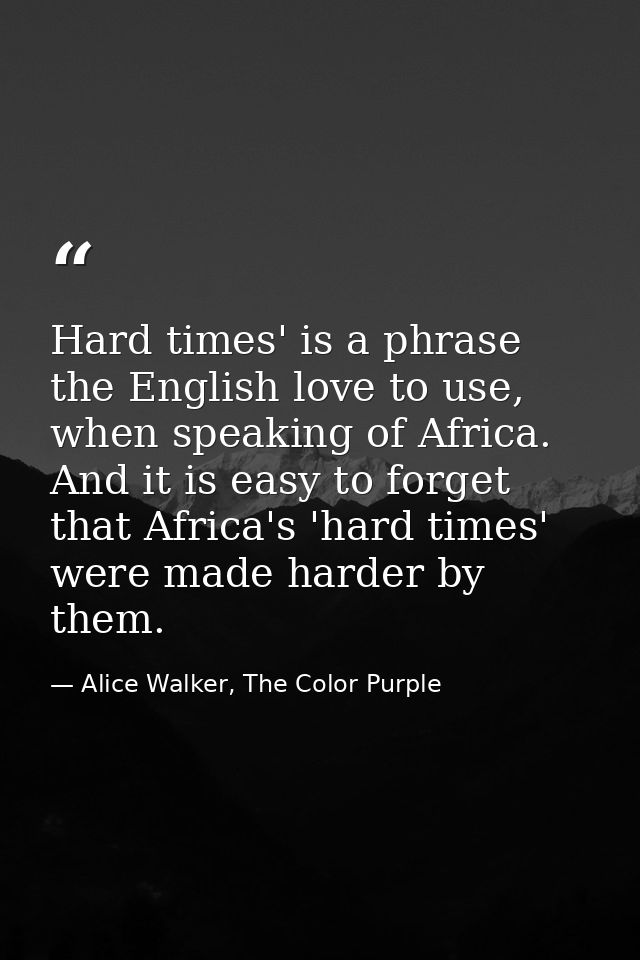 Hard times' is a phrase the English love to use, when speaking of Africa. And it is easy to forget that Africa's 'hard t — Alice Walker, The Color Purple