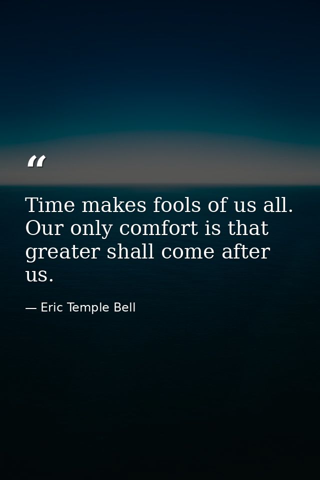 Time makes fools of us all. Our only comfort is that greater shall come after us. — Eric Temple Bell