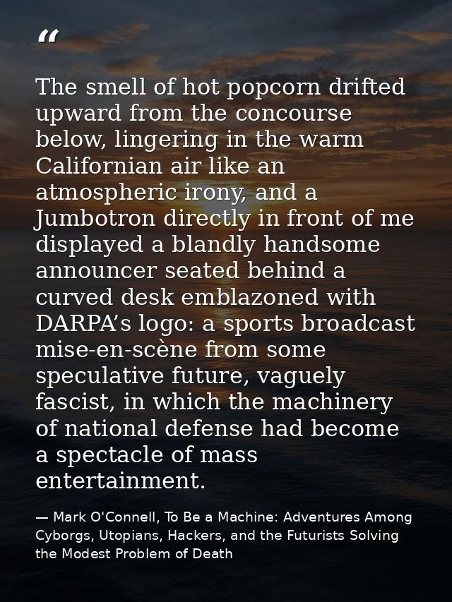The smell of hot popcorn drifted upward from the concourse below, lingering in the warm Californian air like an atmosphe — Mark O'Connell, To Be a Machine: Adventures Among Cyborgs, Utopians, Hackers, and the Futurists Solving the Modest Problem of Death