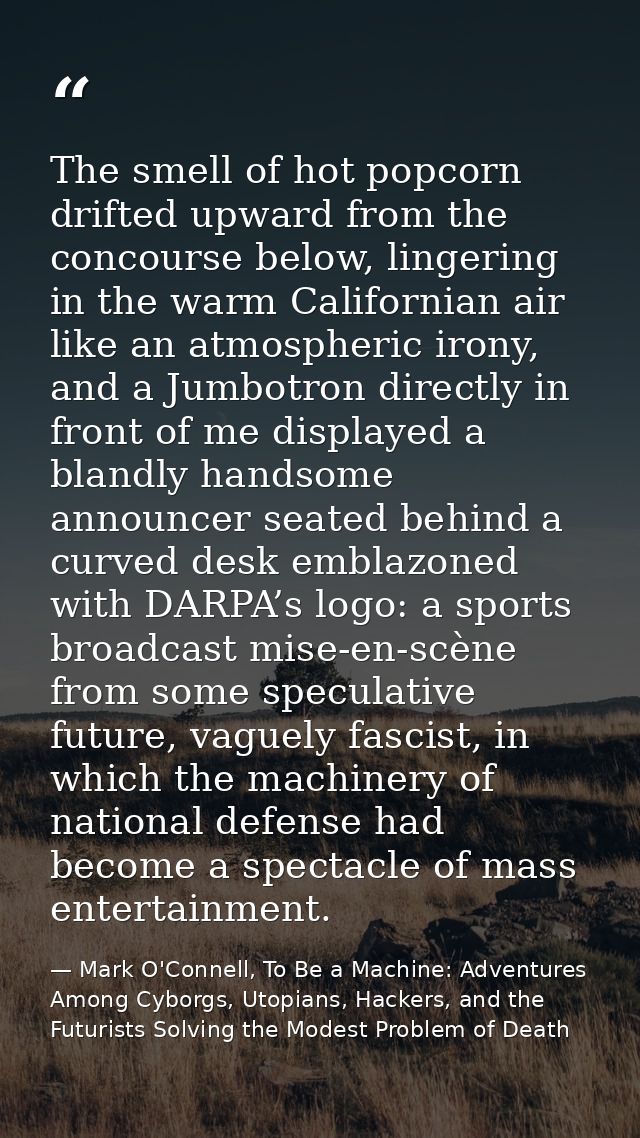 The smell of hot popcorn drifted upward from the concourse below, lingering in the warm Californian air like an atmosphe — Mark O'Connell, To Be a Machine: Adventures Among Cyborgs, Utopians, Hackers, and the Futurists Solving the Modest Problem of Death