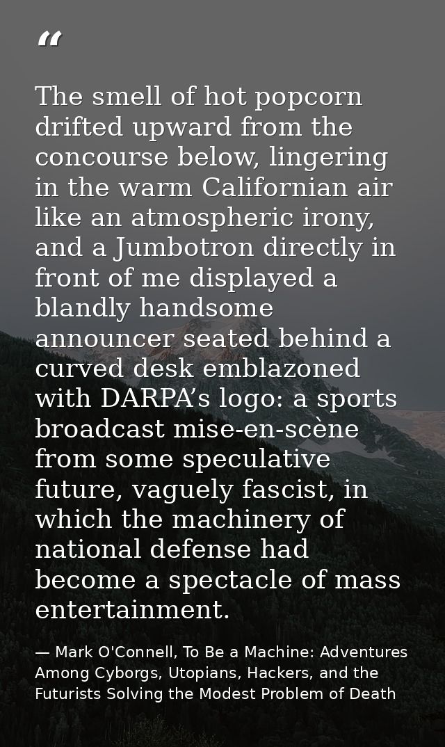 The smell of hot popcorn drifted upward from the concourse below, lingering in the warm Californian air like an atmosphe — Mark O'Connell, To Be a Machine: Adventures Among Cyborgs, Utopians, Hackers, and the Futurists Solving the Modest Problem of Death