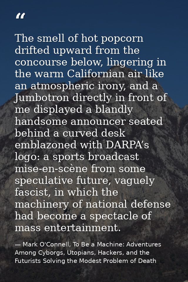 The smell of hot popcorn drifted upward from the concourse below, lingering in the warm Californian air like an atmosphe — Mark O'Connell, To Be a Machine: Adventures Among Cyborgs, Utopians, Hackers, and the Futurists Solving the Modest Problem of Death