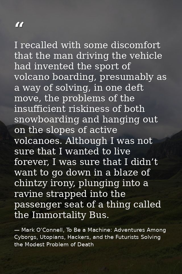 I recalled with some discomfort that the man driving the vehicle had invented the sport of volcano boarding, presumably  — Mark O'Connell, To Be a Machine: Adventures Among Cyborgs, Utopians, Hackers, and the Futurists Solving the Modest Problem of Death