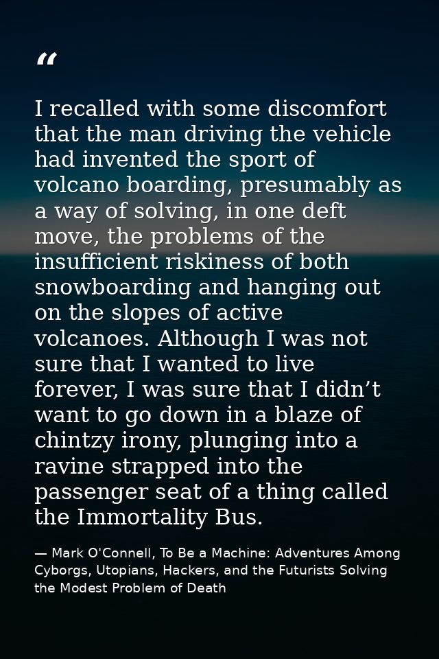 I recalled with some discomfort that the man driving the vehicle had invented the sport of volcano boarding, presumably  — Mark O'Connell, To Be a Machine: Adventures Among Cyborgs, Utopians, Hackers, and the Futurists Solving the Modest Problem of Death