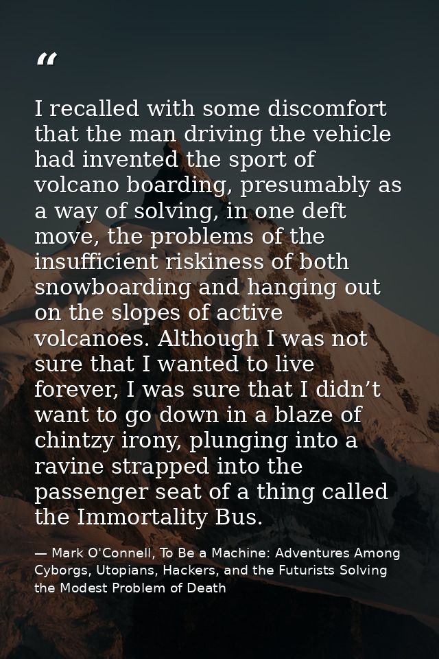 I recalled with some discomfort that the man driving the vehicle had invented the sport of volcano boarding, presumably  — Mark O'Connell, To Be a Machine: Adventures Among Cyborgs, Utopians, Hackers, and the Futurists Solving the Modest Problem of Death
