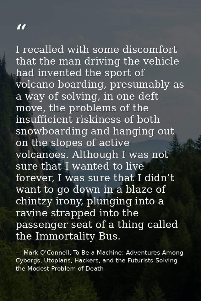 I recalled with some discomfort that the man driving the vehicle had invented the sport of volcano boarding, presumably  — Mark O'Connell, To Be a Machine: Adventures Among Cyborgs, Utopians, Hackers, and the Futurists Solving the Modest Problem of Death