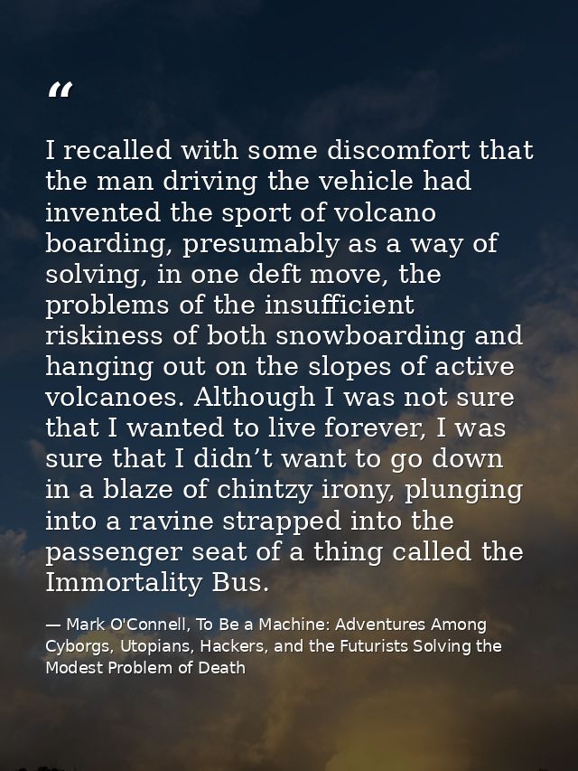I recalled with some discomfort that the man driving the vehicle had invented the sport of volcano boarding, presumably  — Mark O'Connell, To Be a Machine: Adventures Among Cyborgs, Utopians, Hackers, and the Futurists Solving the Modest Problem of Death