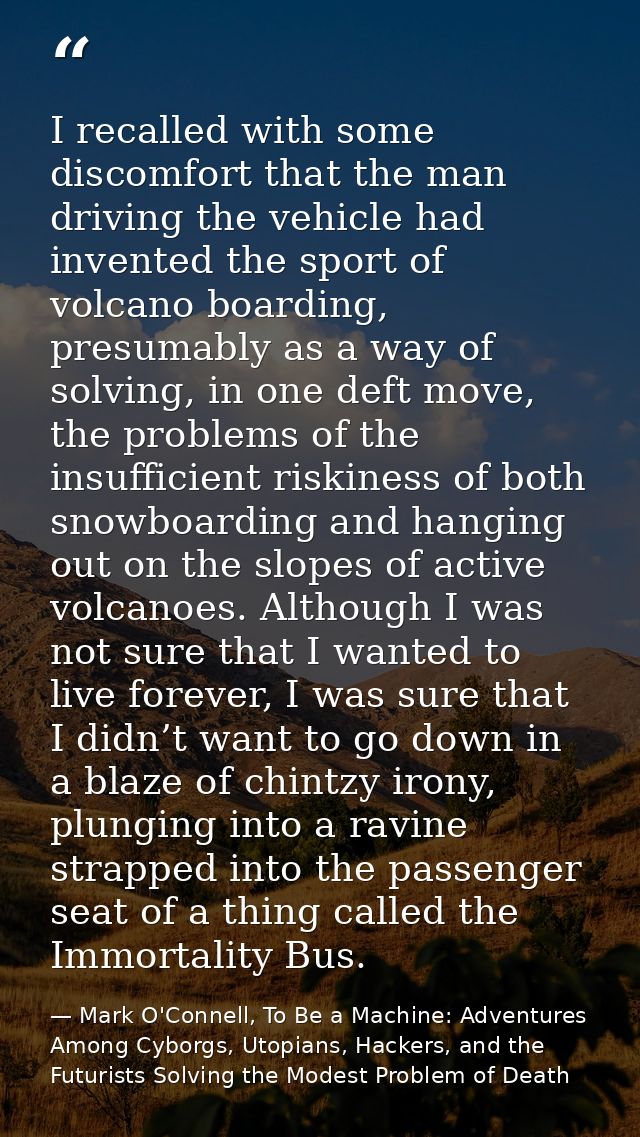 I recalled with some discomfort that the man driving the vehicle had invented the sport of volcano boarding, presumably  — Mark O'Connell, To Be a Machine: Adventures Among Cyborgs, Utopians, Hackers, and the Futurists Solving the Modest Problem of Death