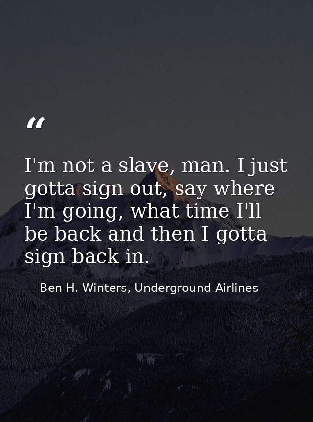 I'm not a slave, man. I just gotta sign out, say where I'm going, what time I'll be back and then I gotta sign back in. — Ben H. Winters, Underground Airlines