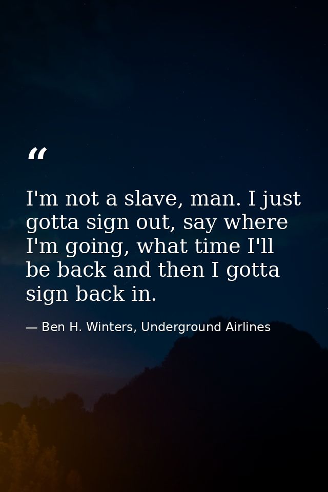I'm not a slave, man. I just gotta sign out, say where I'm going, what time I'll be back and then I gotta sign back in. — Ben H. Winters, Underground Airlines