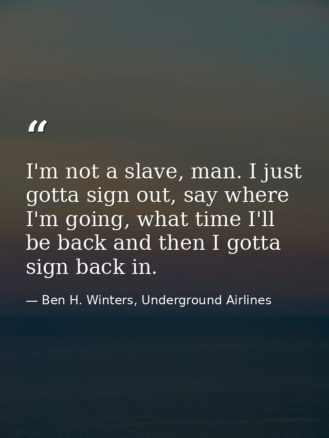 I'm not a slave, man. I just gotta sign out, say where I'm going, what time I'll be back and then I gotta sign back in. — Ben H. Winters, Underground Airlines