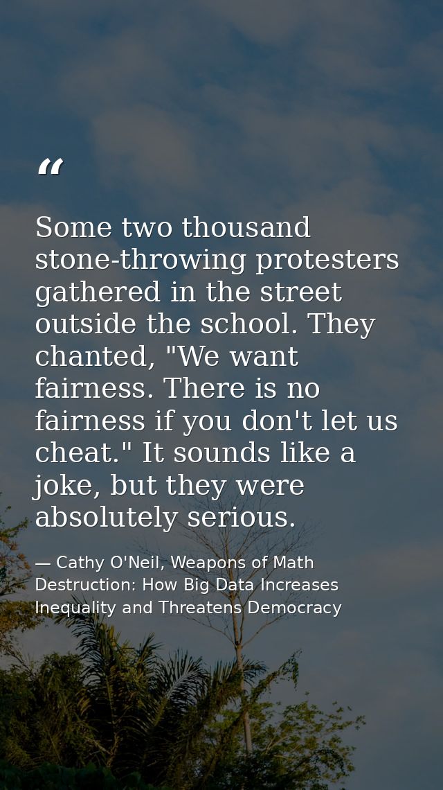 Some two thousand stone-throwing protesters gathered in the street outside the school. They chanted, "We want fairness.  — Cathy O'Neil, Weapons of Math Destruction: How Big Data Increases Inequality and Threatens Democracy