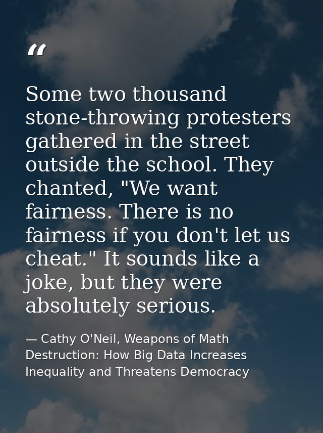 Some two thousand stone-throwing protesters gathered in the street outside the school. They chanted, "We want fairness.  — Cathy O'Neil, Weapons of Math Destruction: How Big Data Increases Inequality and Threatens Democracy