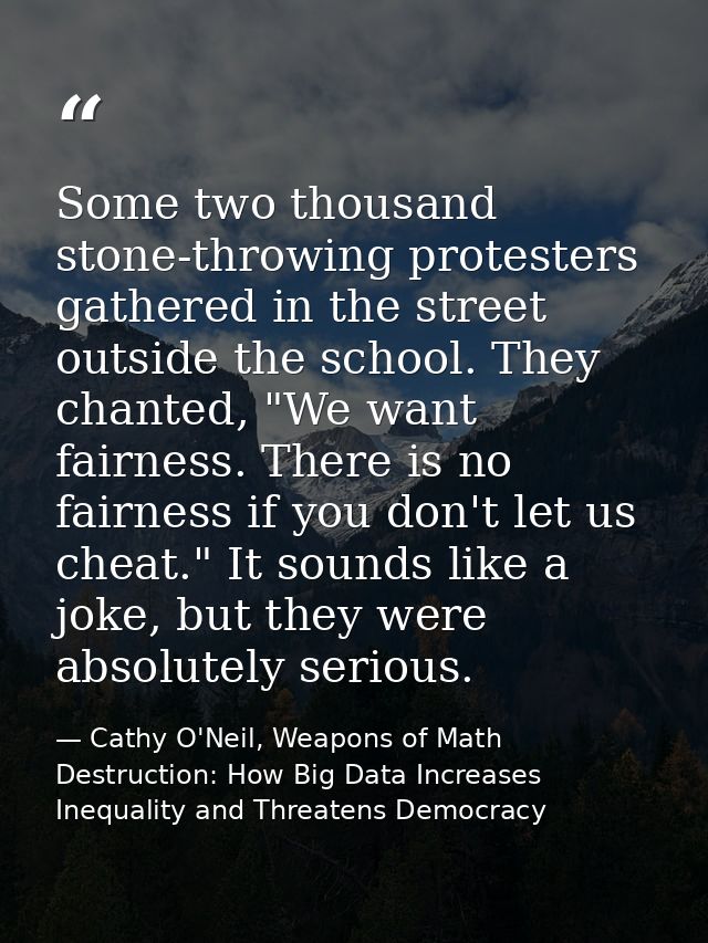 Some two thousand stone-throwing protesters gathered in the street outside the school. They chanted, "We want fairness.  — Cathy O'Neil, Weapons of Math Destruction: How Big Data Increases Inequality and Threatens Democracy