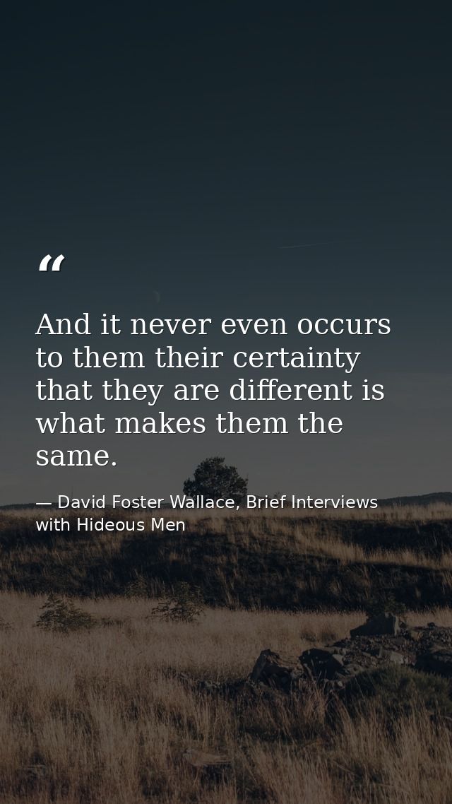And it never even occurs to them their certainty that they are different is what makes them the same. — David Foster Wallace, Brief Interviews with Hideous Men